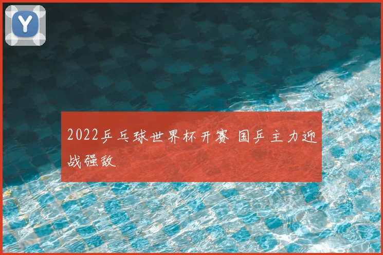 2022乒乓球世界杯开赛 国乒主力迎战强敌