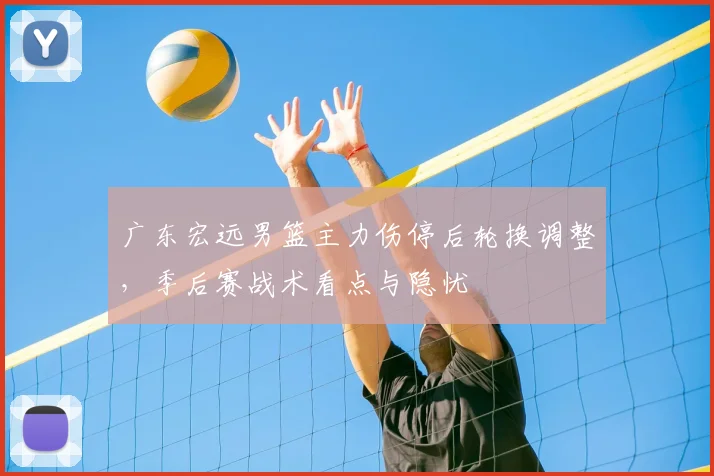 广东宏远男篮主力伤停后轮换调整，季后赛战术看点与隐忧