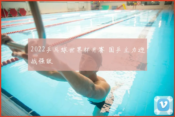 2022乒乓球世界杯开赛 国乒主力迎战强敌