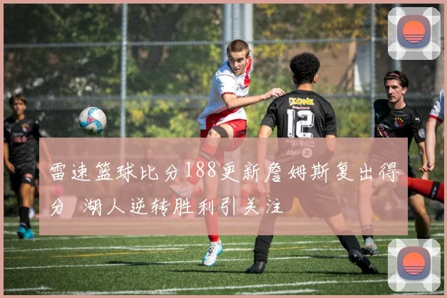 雷速篮球比分188更新詹姆斯复出得分 湖人逆转胜利引关注