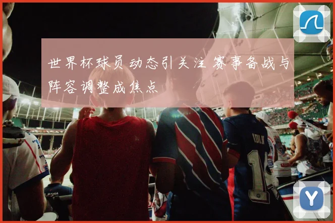 世界杯球员动态引关注 赛事备战与阵容调整成焦点