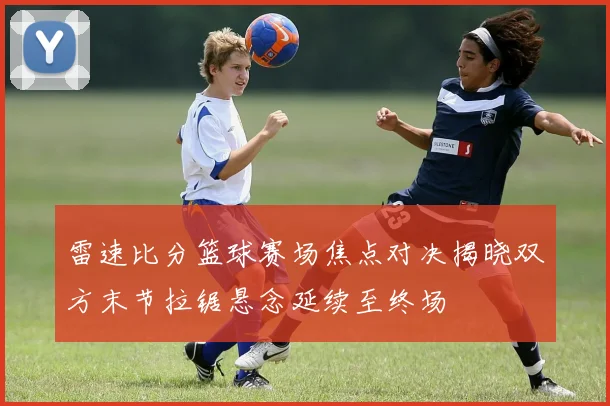 雷速比分篮球赛场焦点对决揭晓双方末节拉锯悬念延续至终场
