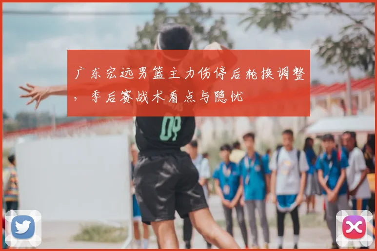 广东宏远男篮主力伤停后轮换调整，季后赛战术看点与隐忧