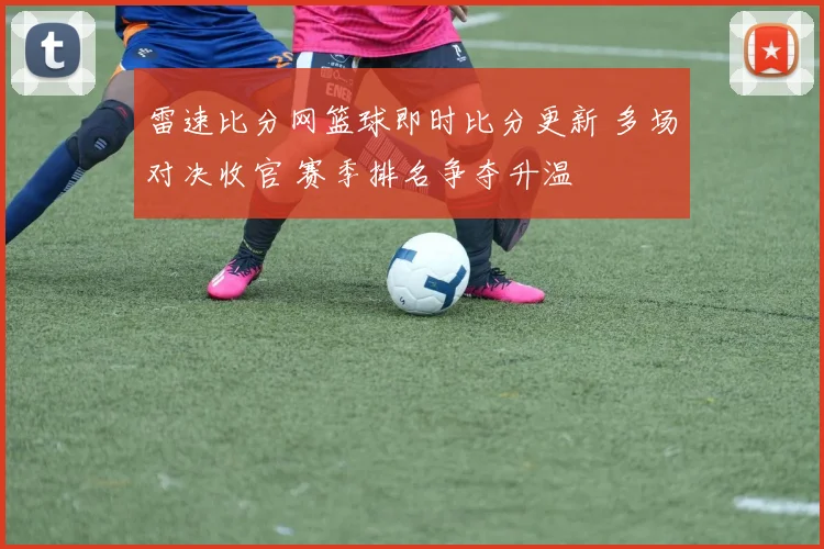 雷速比分网篮球即时比分更新 多场对决收官 赛季排名争夺升温
