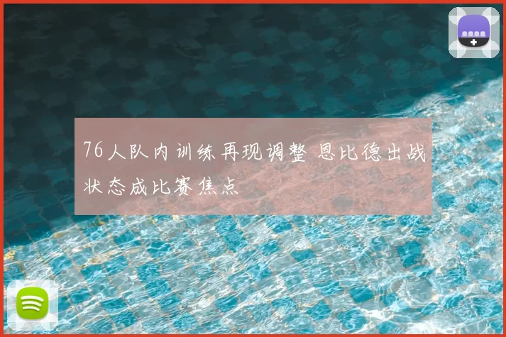 76人队内训练再现调整 恩比德出战状态成比赛焦点