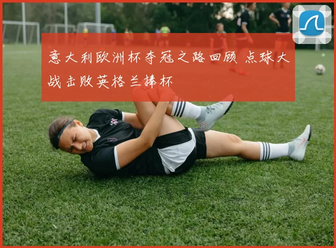 意大利欧洲杯夺冠之路回顾 点球大战击败英格兰捧杯