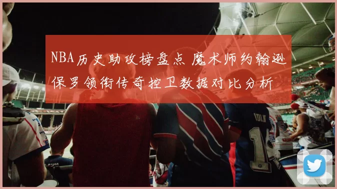 NBA历史助攻榜盘点 魔术师约翰逊保罗领衔传奇控卫数据对比分析