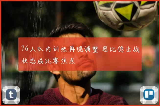 76人队内训练再现调整 恩比德出战状态成比赛焦点