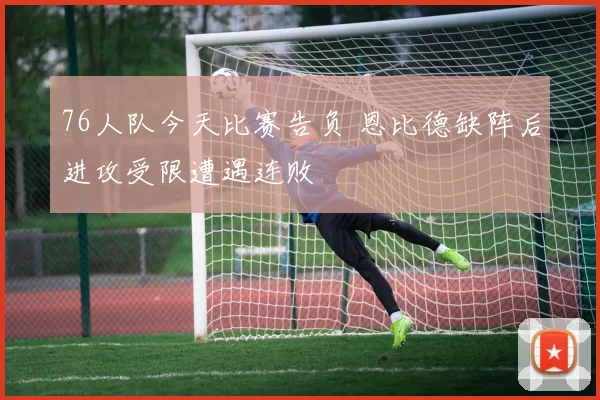 76人队今天比赛告负 恩比德缺阵后进攻受限遭遇连败