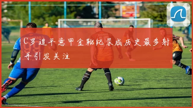 C罗追平意甲金靴纪录成历史最多射手引发关注