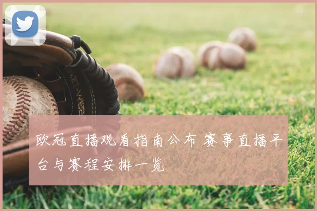 欧冠直播观看指南公布 赛事直播平台与赛程安排一览