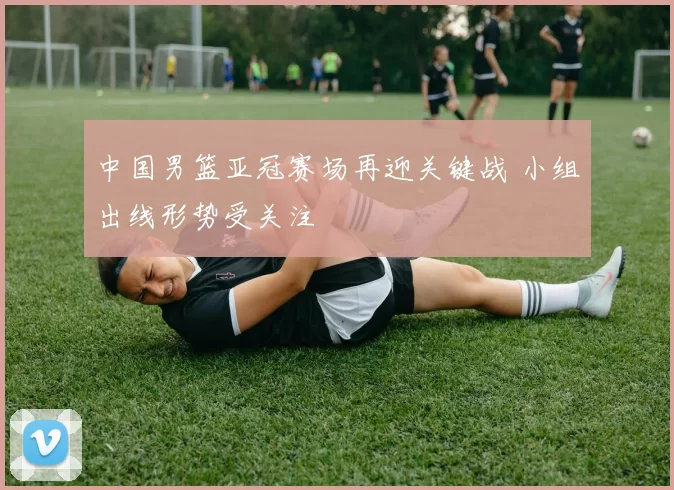 中国男篮亚冠赛场再迎关键战 小组出线形势受关注