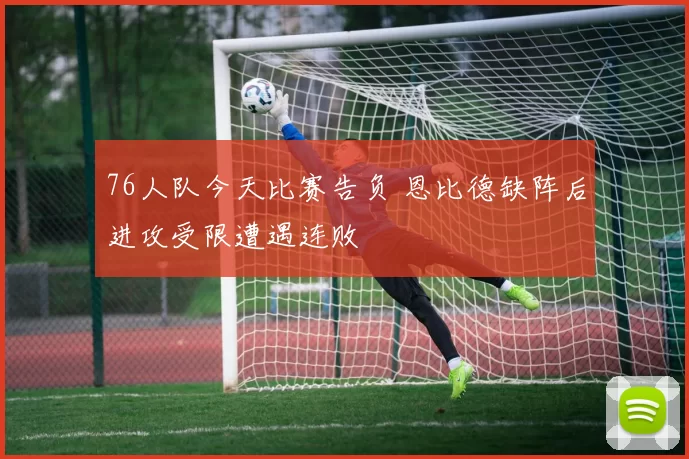 76人队今天比赛告负 恩比德缺阵后进攻受限遭遇连败