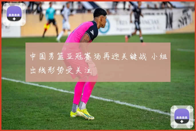 中国男篮亚冠赛场再迎关键战 小组出线形势受关注